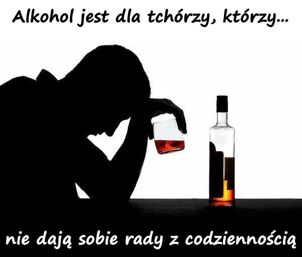 Alkohol jest dla tchórzy, którzy... nie dają sobie rady z codziennością.