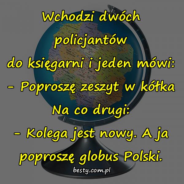 Wchodzi dwóch policjantów do księgarni i jeden mówi: - Poproszę zeszyt w kółka Na co drugi: - Kolega jest nowy. A ja poproszę globus Polski.